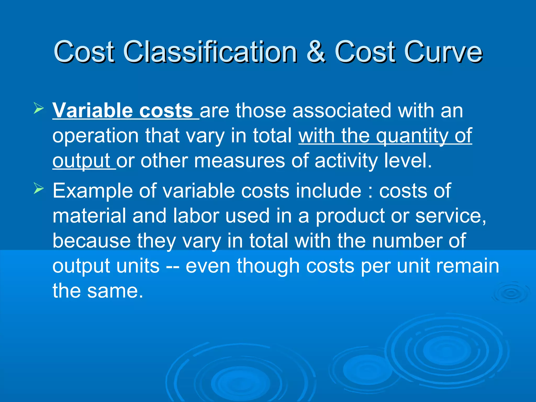 Cost Classification & Cost CurveCost Classification & Cost Curve
 Variable costs are those associated with an
operation that vary in total with the quantity of
output or other measures of activity level.
 Example of variable costs include : costs of
material and labor used in a product or service,
because they vary in total with the number of
output units -- even though costs per unit remain
the same.
 
