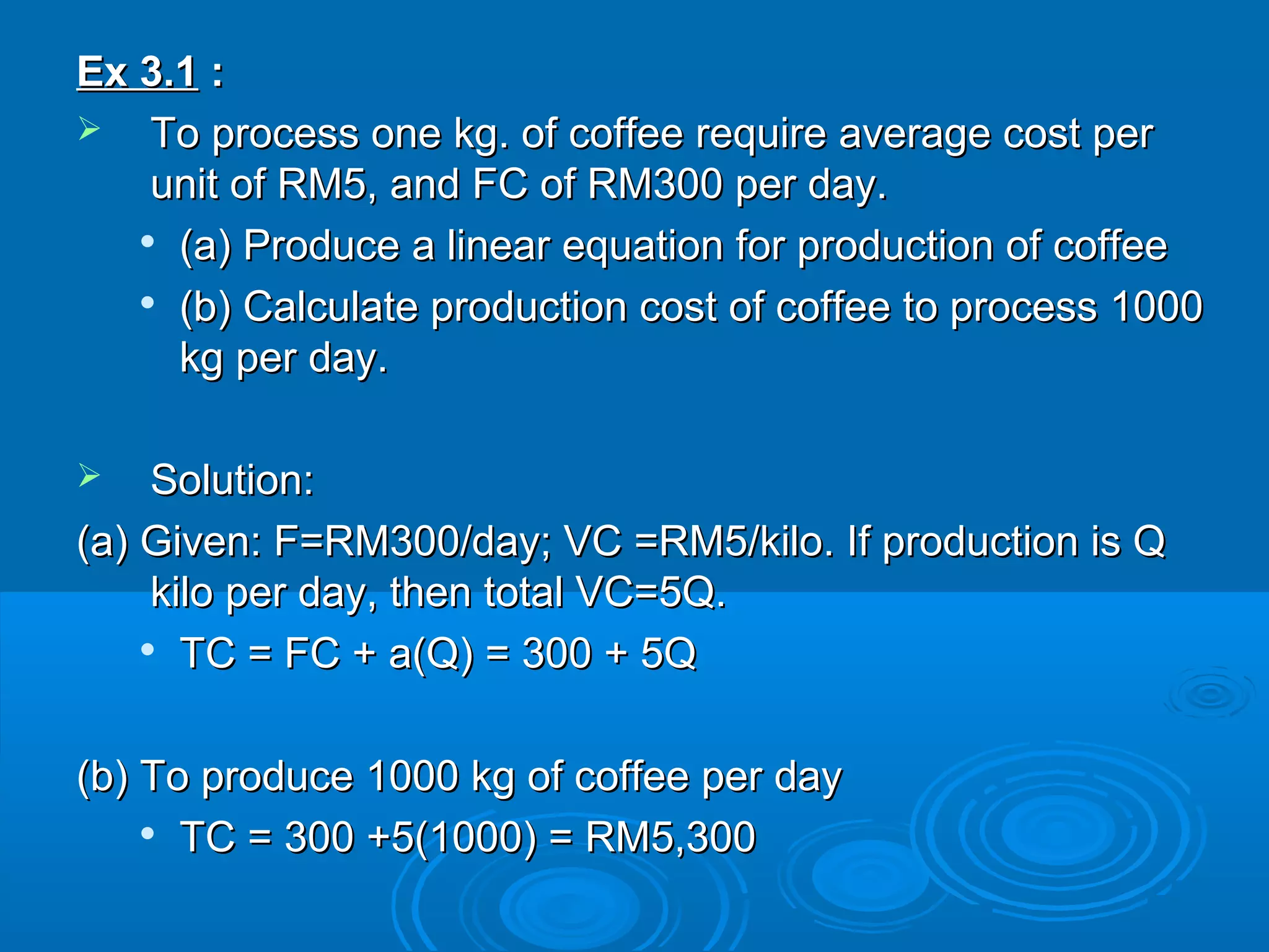Ex 3.1Ex 3.1 ::
 To process one kg. of coffee require average cost perTo process one kg. of coffee require average cost per
unit of RM5, and FC of RM300 per day.unit of RM5, and FC of RM300 per day.

(a) Produce a linear equation for production of coffee(a) Produce a linear equation for production of coffee

(b) Calculate production cost of coffee to process 1000(b) Calculate production cost of coffee to process 1000
kg per day.kg per day.
 Solution:Solution:
(a) Given: F=RM300/day; VC =RM5/kilo. If production is Q(a) Given: F=RM300/day; VC =RM5/kilo. If production is Q
kilo per day, then total VC=5Q.kilo per day, then total VC=5Q.

TC = FC + a(Q) = 300 + 5QTC = FC + a(Q) = 300 + 5Q
(b) To produce 1000 kg of coffee per day(b) To produce 1000 kg of coffee per day

TC = 300 +5(1000) = RM5,300TC = 300 +5(1000) = RM5,300
 
