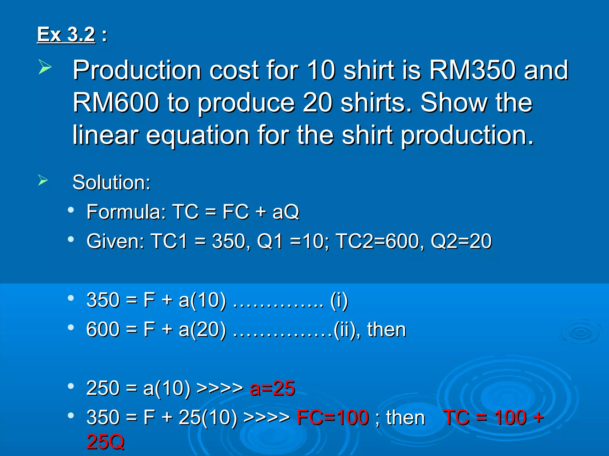 Ex 3.2Ex 3.2 ::
 Production cost for 10 shirt is RM350 andProduction cost for 10 shirt is RM350 and
RM600 to produce 20 shirts. Show theRM600 to produce 20 shirts. Show the
linear equation for the shirt production.linear equation for the shirt production.
 Solution:Solution:

Formula: TC = FC + aQFormula: TC = FC + aQ

Given: TC1 = 350, Q1 =10; TC2=600, Q2=20Given: TC1 = 350, Q1 =10; TC2=600, Q2=20

350 = F + a(10) ………….. (i)350 = F + a(10) ………….. (i)

600 = F + a(20) ……………(ii), then600 = F + a(20) ……………(ii), then

250 = a(10) >>>>250 = a(10) >>>> a=25a=25

350 = F + 25(10) >>>>350 = F + 25(10) >>>> FC=100FC=100 ; then; then TC = 100 +TC = 100 +
25Q25Q
 