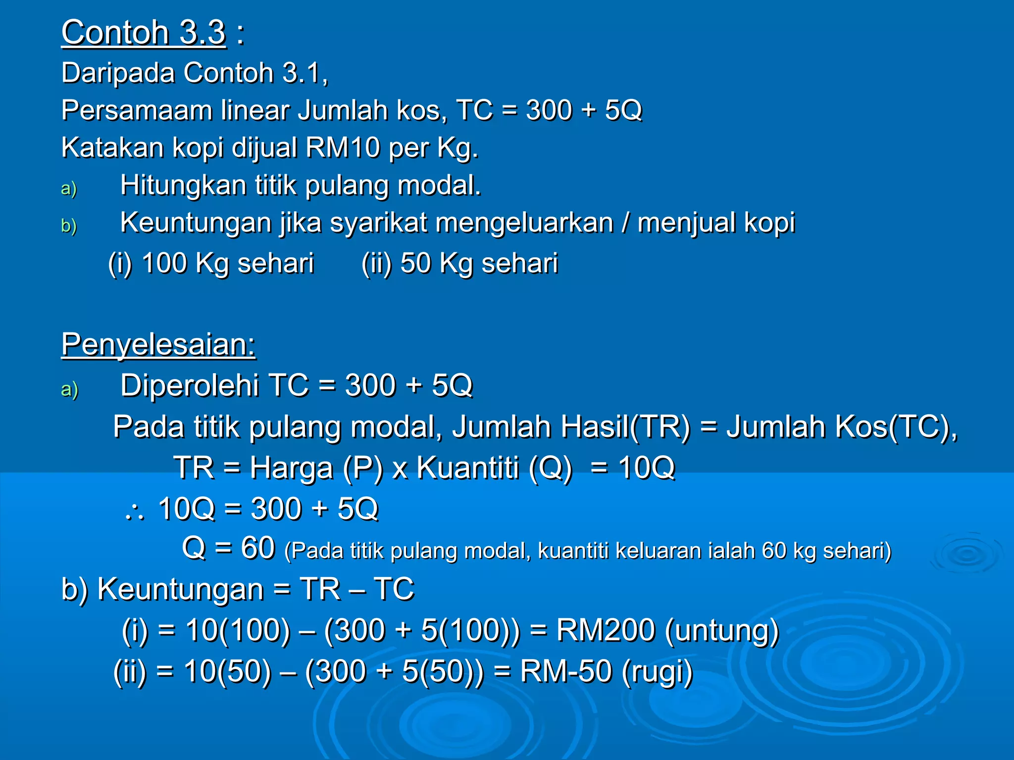 Contoh 3.3Contoh 3.3 ::
Daripada Contoh 3.1,Daripada Contoh 3.1,
Persamaam linear Jumlah kos, TC = 300 + 5QPersamaam linear Jumlah kos, TC = 300 + 5Q
Katakan kopi dijual RM10 per Kg.Katakan kopi dijual RM10 per Kg.
a)a) Hitungkan titik pulang modal.Hitungkan titik pulang modal.
b)b) Keuntungan jika syarikat mengeluarkan / menjual kopiKeuntungan jika syarikat mengeluarkan / menjual kopi
(i) 100 Kg sehari (ii) 50 Kg sehari(i) 100 Kg sehari (ii) 50 Kg sehari
Penyelesaian:Penyelesaian:
a)a) Diperolehi TC = 300 + 5QDiperolehi TC = 300 + 5Q
Pada titik pulang modal, Jumlah Hasil(TR) = Jumlah Kos(TC),Pada titik pulang modal, Jumlah Hasil(TR) = Jumlah Kos(TC),
TR = Harga (P) x Kuantiti (Q) = 10QTR = Harga (P) x Kuantiti (Q) = 10Q
∴∴ 10Q = 300 + 5Q10Q = 300 + 5Q
Q = 60Q = 60 (Pada titik pulang modal, kuantiti keluaran ialah 60 kg sehari)(Pada titik pulang modal, kuantiti keluaran ialah 60 kg sehari)
b) Keuntungan = TR – TCb) Keuntungan = TR – TC
(i) = 10(100) – (300 + 5(100)) = RM200 (untung)(i) = 10(100) – (300 + 5(100)) = RM200 (untung)
(ii) = 10(50) – (300 + 5(50)) = RM-50 (rugi)(ii) = 10(50) – (300 + 5(50)) = RM-50 (rugi)
 