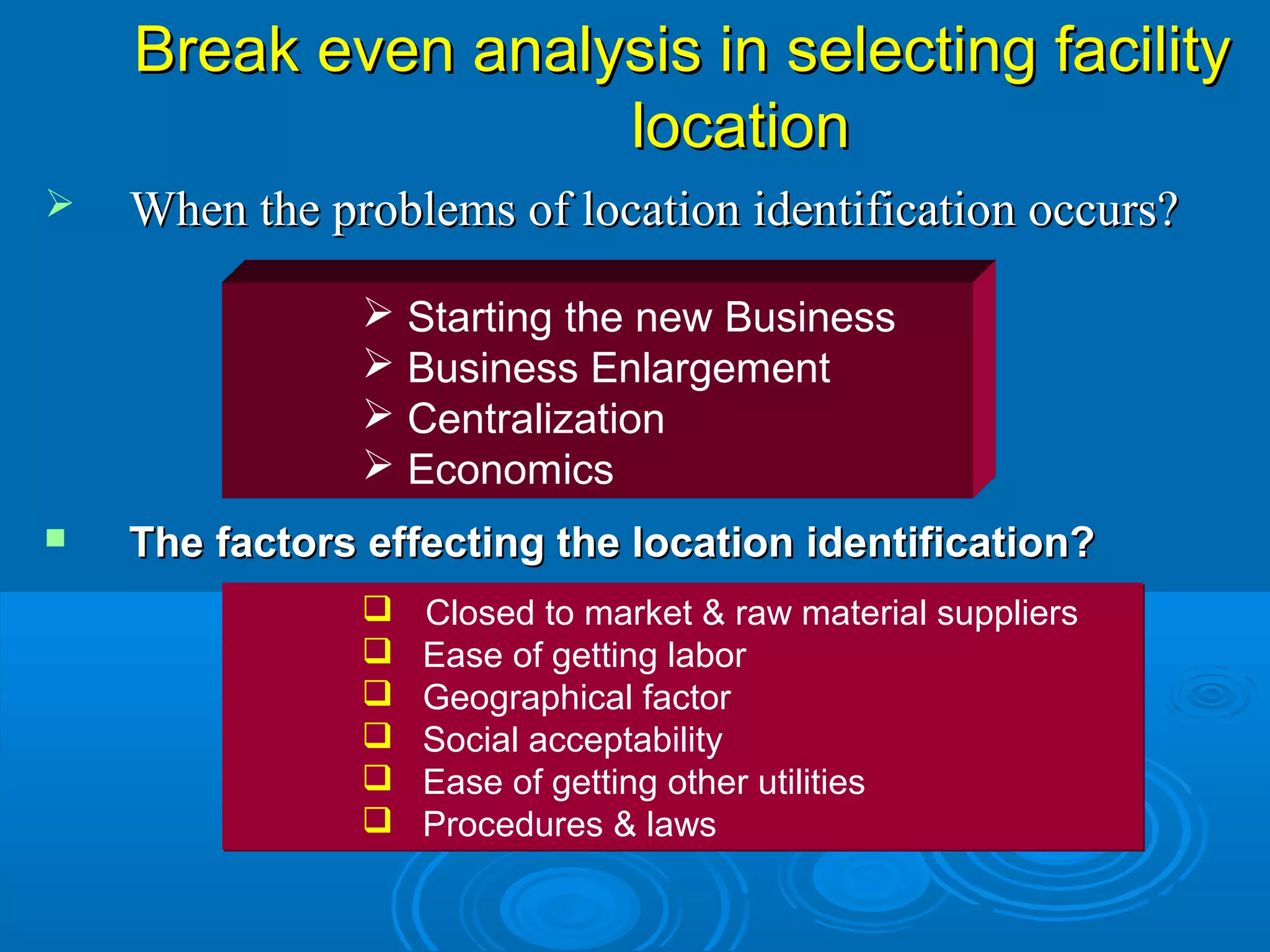  When the problems of location identification occurs?When the problems of location identification occurs?
 Starting the new Business
 Business Enlargement
 Centralization
 Economics
 The factors effecting the location identification?The factors effecting the location identification?
 Closed to market & raw material suppliers
 Ease of getting labor
 Geographical factor
 Social acceptability
 Ease of getting other utilities
 Procedures & laws
 Closed to market & raw material suppliers
 Ease of getting labor
 Geographical factor
 Social acceptability
 Ease of getting other utilities
 Procedures & laws
Break even analysis in selecting facilityBreak even analysis in selecting facility
locationlocation
 