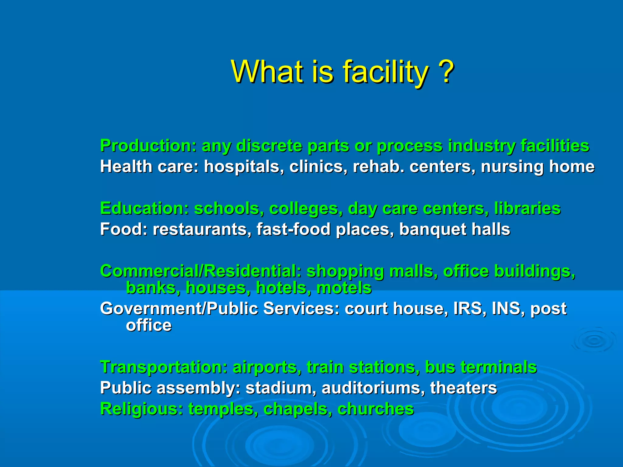 What is facility ?What is facility ?
Production: any discrete parts or process industry facilitiesProduction: any discrete parts or process industry facilities
Health care: hospitals, clinics, rehab. centers, nursing homeHealth care: hospitals, clinics, rehab. centers, nursing home
Education: schools, colleges, day care centers, librariesEducation: schools, colleges, day care centers, libraries
Food: restaurants, fast-food places, banquet hallsFood: restaurants, fast-food places, banquet halls
Commercial/Residential: shopping malls, office buildings,Commercial/Residential: shopping malls, office buildings,
banks, houses, hotels, motelsbanks, houses, hotels, motels
Government/Public Services: court house, IRS, INS, postGovernment/Public Services: court house, IRS, INS, post
officeoffice
Transportation: airports, train stations, bus terminalsTransportation: airports, train stations, bus terminals
Public assembly: stadium, auditoriums, theatersPublic assembly: stadium, auditoriums, theaters
Religious: temples, chapels, churchesReligious: temples, chapels, churches
 