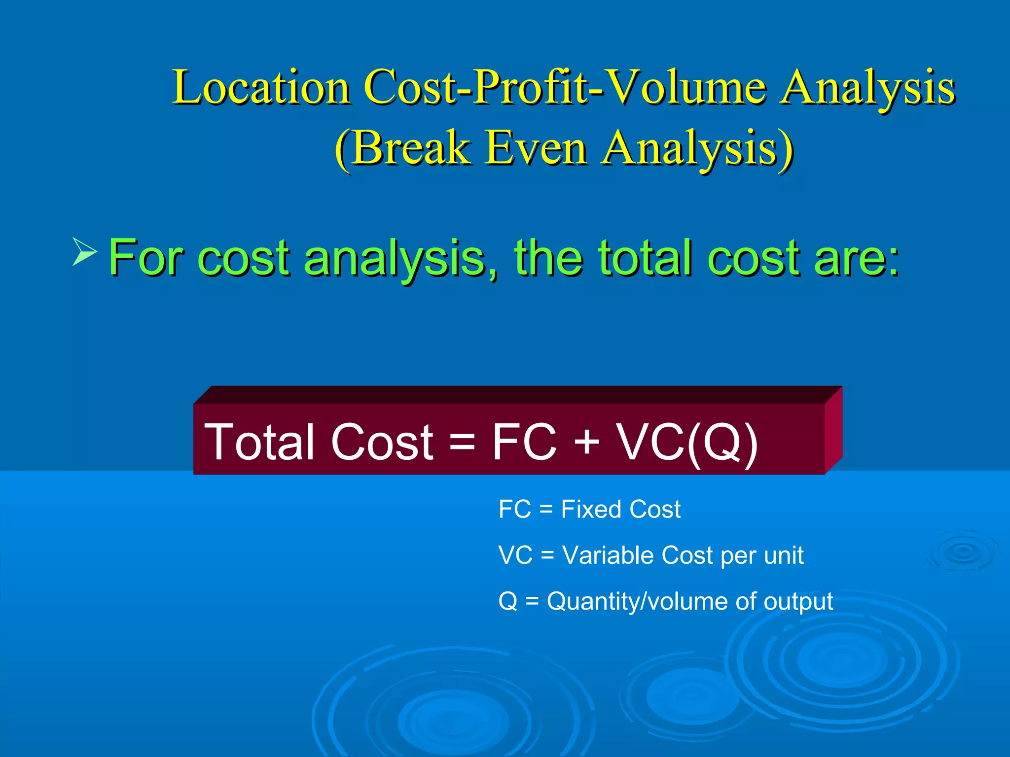 Location Cost-Profit-Volume AnalysisLocation Cost-Profit-Volume Analysis
(Break Even Analysis)(Break Even Analysis)
 For cost analysis, the total cost are:For cost analysis, the total cost are:
Total Cost = FC + VC(Q)
FC = Fixed Cost
VC = Variable Cost per unit
Q = Quantity/volume of output
 