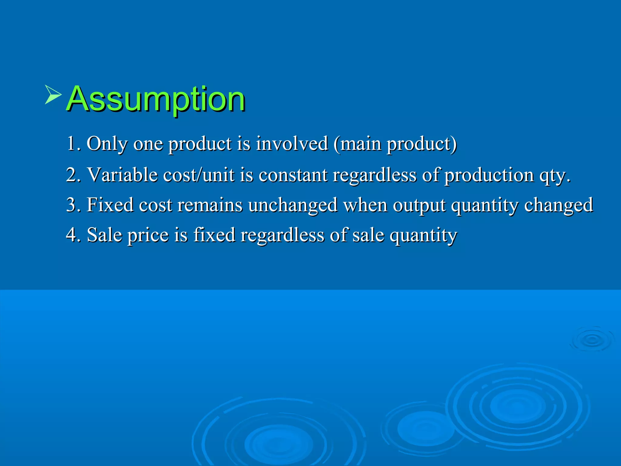 AssumptionAssumption
1. Only one product is involved (main product)1. Only one product is involved (main product)
2. Variable cost/unit is constant regardless of production qty.2. Variable cost/unit is constant regardless of production qty.
3. Fixed cost remains unchanged when output quantity changed3. Fixed cost remains unchanged when output quantity changed
4. Sale price is fixed regardless of sale quantity4. Sale price is fixed regardless of sale quantity
 