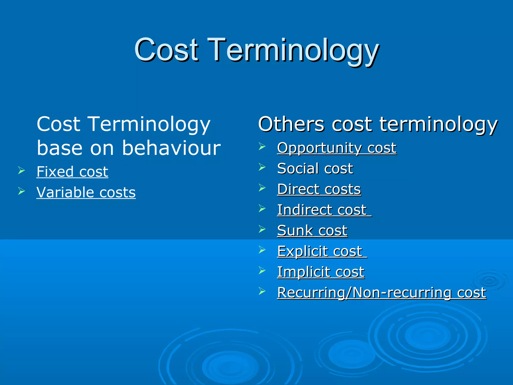 Cost TerminologyCost Terminology
Others cost terminologyOthers cost terminology
 Opportunity costOpportunity cost
 Social costSocial cost
 Direct costsDirect costs
 Indirect costIndirect cost
 Sunk costSunk cost
 Explicit costExplicit cost
 Implicit costImplicit cost
 Recurring/Non-recurring costRecurring/Non-recurring cost
Cost Terminology
base on behaviour
 Fixed cost
 Variable costs
 
