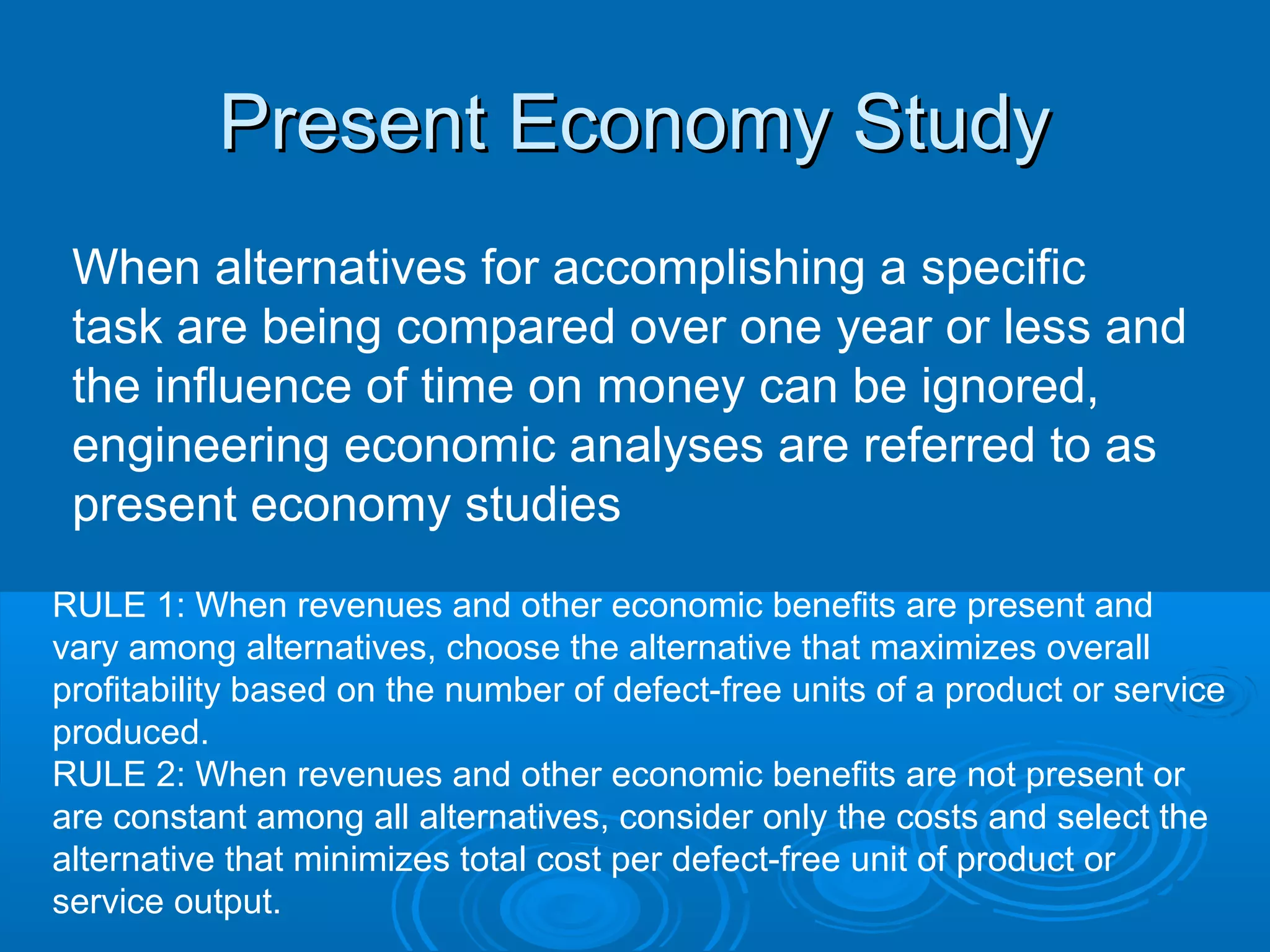 Present Economy StudyPresent Economy Study
When alternatives for accomplishing a specific
task are being compared over one year or less and
the influence of time on money can be ignored,
engineering economic analyses are referred to as
present economy studies
RULE 1: When revenues and other economic benefits are present and
vary among alternatives, choose the alternative that maximizes overall
profitability based on the number of defect-free units of a product or service
produced.
RULE 2: When revenues and other economic benefits are not present or
are constant among all alternatives, consider only the costs and select the
alternative that minimizes total cost per defect-free unit of product or
service output.
 
