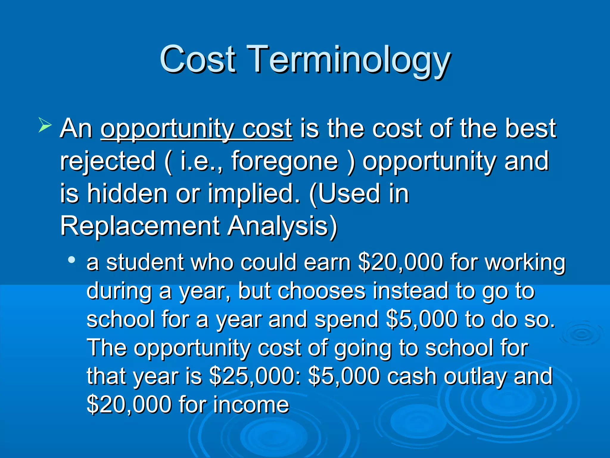 Cost TerminologyCost Terminology
 AnAn opportunity costopportunity cost is the cost of the bestis the cost of the best
rejected ( i.e., foregone ) opportunity andrejected ( i.e., foregone ) opportunity and
is hidden or implied. (Used inis hidden or implied. (Used in
Replacement Analysis)Replacement Analysis)

a student who could earn $20,000 for workinga student who could earn $20,000 for working
during a year, but chooses instead to go toduring a year, but chooses instead to go to
school for a year and spend $5,000 to do so.school for a year and spend $5,000 to do so.
The opportunity cost of going to school forThe opportunity cost of going to school for
that year is $25,000: $5,000 cash outlay andthat year is $25,000: $5,000 cash outlay and
$20,000 for income$20,000 for income
 