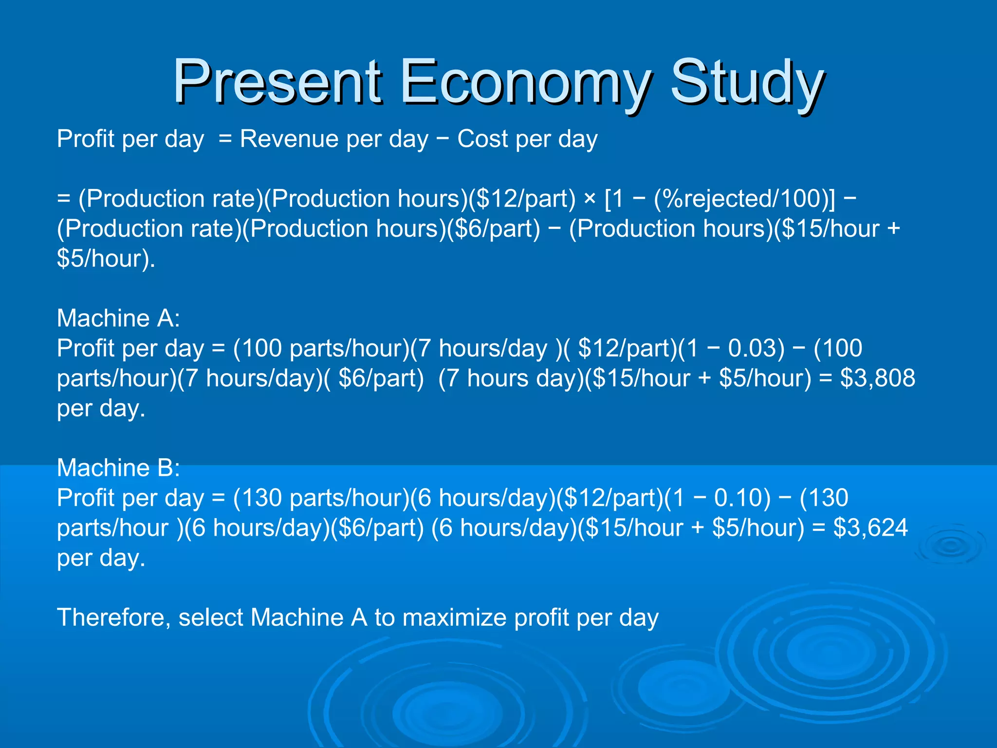 Present Economy StudyPresent Economy Study
Profit per day = Revenue per day − Cost per day
= (Production rate)(Production hours)($12/part) × [1 − (%rejected/100)] −
(Production rate)(Production hours)($6/part) − (Production hours)($15/hour +
$5/hour).
Machine A:
Profit per day = (100 parts/hour)(7 hours/day )( $12/part)(1 − 0.03) − (100
parts/hour)(7 hours/day)( $6/part) (7 hours day)($15/hour + $5/hour) = $3,808
per day.
Machine B:
Profit per day = (130 parts/hour)(6 hours/day)($12/part)(1 − 0.10) − (130
parts/hour )(6 hours/day)($6/part) (6 hours/day)($15/hour + $5/hour) = $3,624
per day.
Therefore, select Machine A to maximize profit per day
 