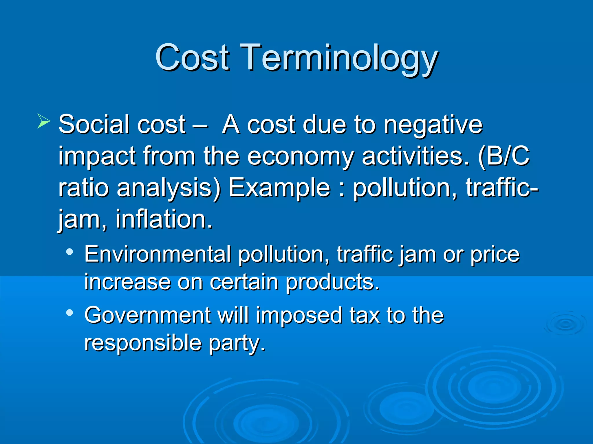 Cost TerminologyCost Terminology
 Social cost – A cost due to negativeSocial cost – A cost due to negative
impact from the economy activities. (B/Cimpact from the economy activities. (B/C
ratio analysis) Example : pollution, traffic-ratio analysis) Example : pollution, traffic-
jam, inflation.jam, inflation.

Environmental pollution, traffic jam or priceEnvironmental pollution, traffic jam or price
increase on certain products.increase on certain products.

Government will imposed tax to theGovernment will imposed tax to the
responsible party.responsible party.
 