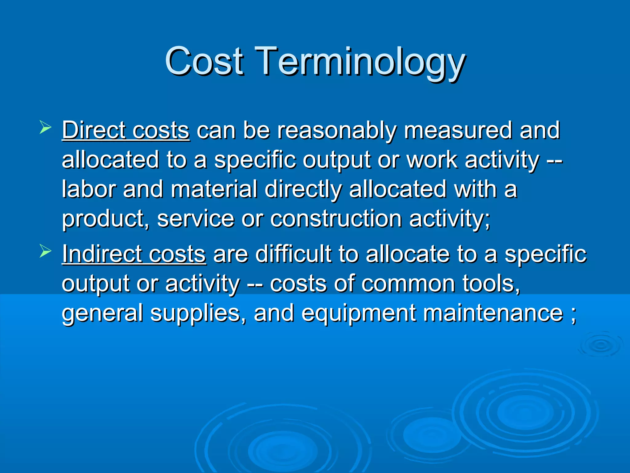 Cost TerminologyCost Terminology
 Direct costsDirect costs can be reasonably measured andcan be reasonably measured and
allocated to a specific output or work activity --allocated to a specific output or work activity --
labor and material directly allocated with alabor and material directly allocated with a
product, service or construction activity;product, service or construction activity;
 Indirect costsIndirect costs are difficult to allocate to a specificare difficult to allocate to a specific
output or activity -- costs of common tools,output or activity -- costs of common tools,
general supplies, and equipment maintenance ;general supplies, and equipment maintenance ;
 