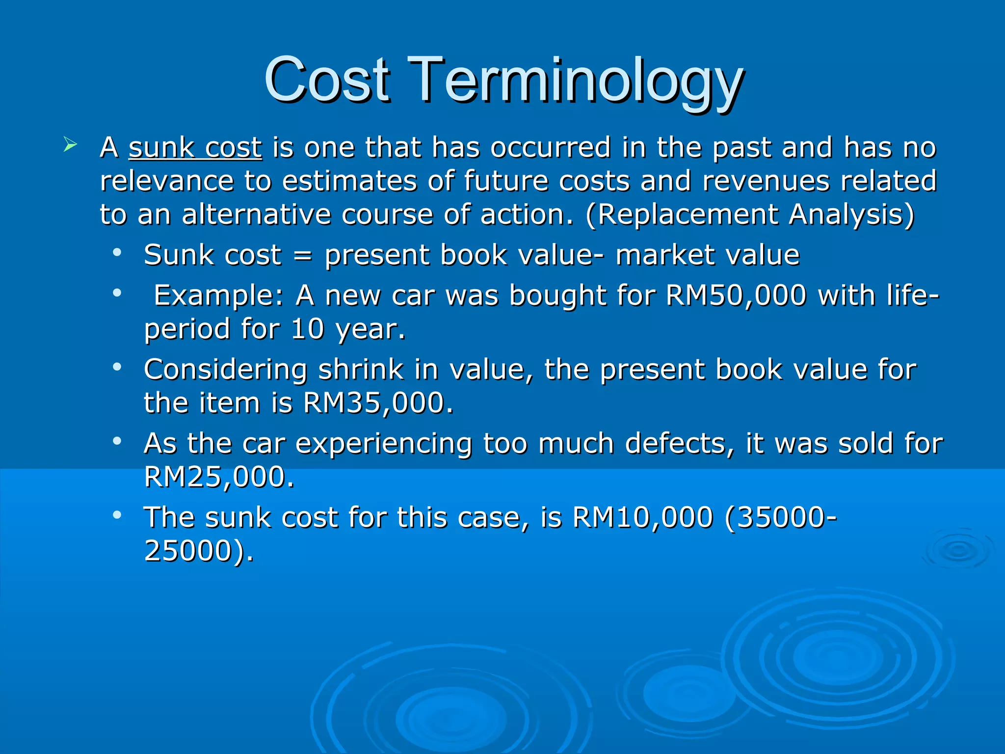 Cost TerminologyCost Terminology
 AA sunk costsunk cost is one that has occurred in the past and has nois one that has occurred in the past and has no
relevance to estimates of future costs and revenues relatedrelevance to estimates of future costs and revenues related
to an alternative course of action. (Replacement Analysis)to an alternative course of action. (Replacement Analysis)

Sunk cost = present book value- market valueSunk cost = present book value- market value

Example: A new car was bought for RM50,000 with life-Example: A new car was bought for RM50,000 with life-
period for 10 year.period for 10 year.

Considering shrink in value, the present book value forConsidering shrink in value, the present book value for
the item is RM35,000.the item is RM35,000.

As the car experiencing too much defects, it was sold forAs the car experiencing too much defects, it was sold for
RM25,000.RM25,000.

The sunk cost for this case, is RM10,000 (35000-The sunk cost for this case, is RM10,000 (35000-
25000).25000).
 