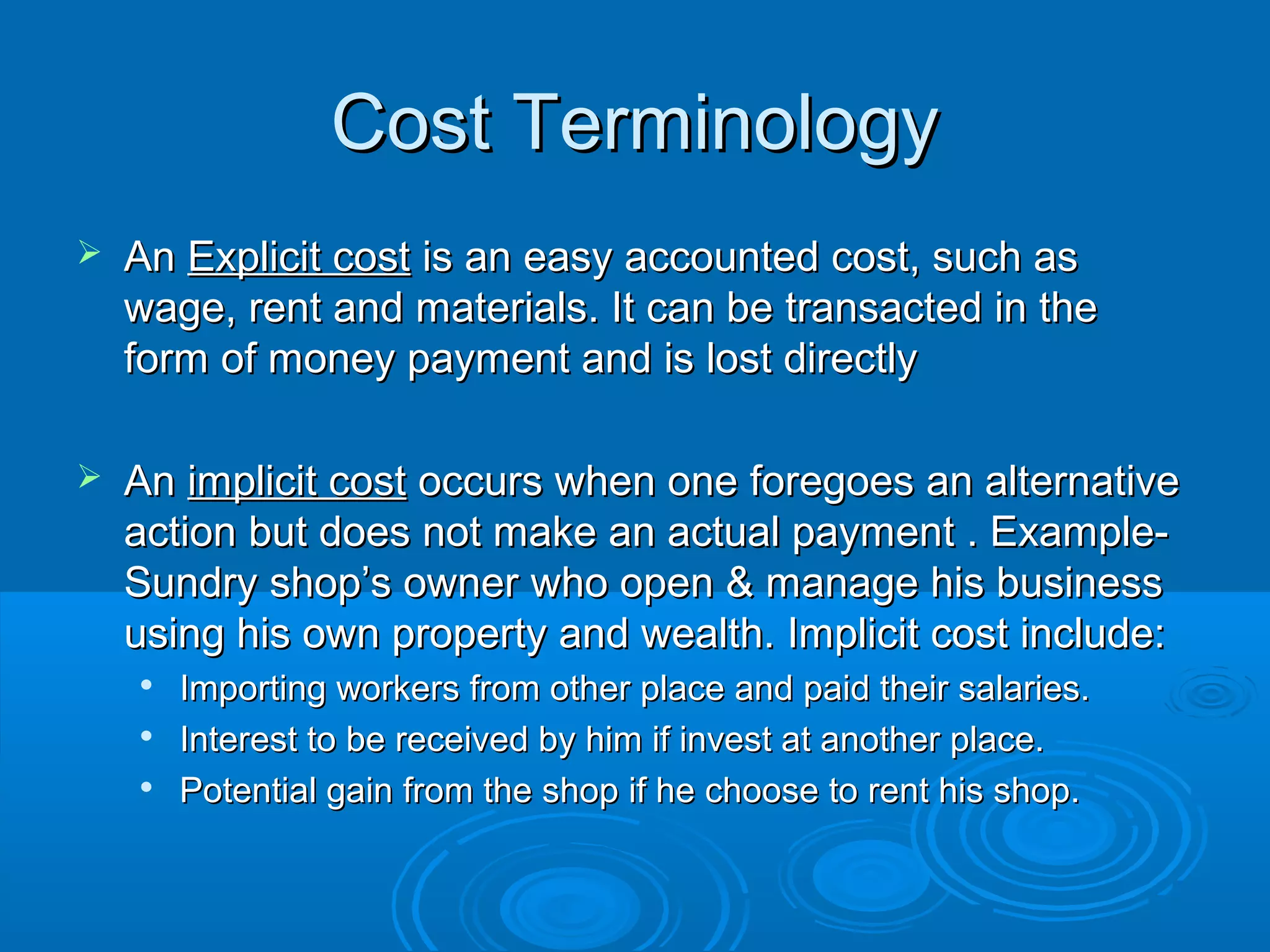 Cost TerminologyCost Terminology
 AnAn Explicit costExplicit cost is an easy accounted cost, such asis an easy accounted cost, such as
wage, rent and materials. It can be transacted in thewage, rent and materials. It can be transacted in the
form of money payment and is lost directlyform of money payment and is lost directly
 AnAn implicit costimplicit cost occurs when one foregoes an alternativeoccurs when one foregoes an alternative
action but does not make an actual payment . Example-action but does not make an actual payment . Example-
Sundry shop’s owner who open & manage his businessSundry shop’s owner who open & manage his business
using his own property and wealth. Implicit cost include:using his own property and wealth. Implicit cost include:

Importing workers from other place and paid their salaries.Importing workers from other place and paid their salaries.

Interest to be received by him if invest at another place.Interest to be received by him if invest at another place.

Potential gain from the shop if he choose to rent his shop.Potential gain from the shop if he choose to rent his shop.
 
