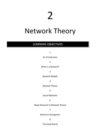 2
Network Theory
  LEARNING OBJECTIVES

                 1

          An Introduction

                 2

        What is a Network?

                 3

          Network Models

                 4

          Network Theory

                 5

          Social Networks

                 6

  Major Research in Network Theory

                 7

        Moreno’s Sociograms

                 8

          The Small World
 