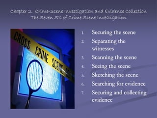 Chapter 2. Crime-Scene Investigation and Evidence Collection
The Seven S’s of Crime Scene Investigation
1. Securing the scene
2. Separating the
witnesses
3. Scanning the scene
4. Seeing the scene
5. Sketching the scene
6. Searching for evidence
7. Securing and collecting
evidence
 