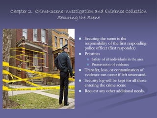 Chapter 2. Crime-Scene Investigation and Evidence Collection
Securing the Scene
 Securing the scene is the
responsibility of the first responding
police officer (first responder)
 Priorities
 Safety of all individuals in the area
 Preservation of evidence
 Transfer, loss, or contamination of
evidence can occur if left unsecured.
 Security log will be kept for all those
entering the crime scene
 Request any other additional needs.
 