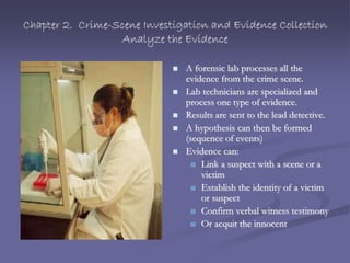 Chapter 2. Crime-Scene Investigation and Evidence Collection
Analyze the Evidence
 A forensic lab processes all the
evidence from the crime scene.
 Lab technicians are specialized and
process one type of evidence.
 Results are sent to the lead detective.
 A hypothesis can then be formed
(sequence of events)
 Evidence can:
 Link a suspect with a scene or a
victim
 Establish the identity of a victim
or suspect
 Confirm verbal witness testimony
 Or acquit the innocent
 
