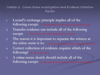 Chapter 2. Crime-Scene Investigation and Evidence Collection
Review
1. Locard’s exchange principle implies all of the
following except:
2. Transfer evidence can include all of the following
except:
3. The reason it is important to separate the witness at
the crime scene is to:
4. Correct collection of evidence requires which of the
following?
5. A crime-scene sketch should include all of the
following except:
b. Blood spatter can be used to identify blood type
a. The victim’s own blood gushing from a wound
c. Prevent the witnesses from talking to each other.
d. All of the above
d. The type of search pattern used to collect evidence
 