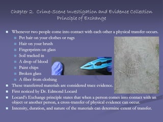 Chapter 2. Crime-Scene Investigation and Evidence Collection
Principle of Exchange
 Whenever two people come into contact with each other a physical transfer occurs.
 Pet hair on your clothes or rugs
 Hair on your brush
 Fingerprints on glass
 Soil tracked in
 A drop of blood
 Paint chips
 Broken glass
 A fiber from clothing
 These transferred materials are considered trace evidence.
 First noticed by Dr. Edmond Locard
 Locard’s Exchange principle states that when a person comes into contact with an
object or another person, a cross-transfer of physical evidence can occur.
 Intensity, duration, and nature of the materials can determine extent of transfer.
 