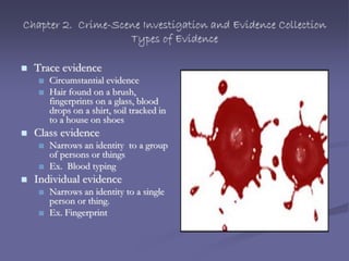 Chapter 2. Crime-Scene Investigation and Evidence Collection
Types of Evidence
 Trace evidence
 Circumstantial evidence
 Hair found on a brush,
fingerprints on a glass, blood
drops on a shirt, soil tracked in
to a house on shoes
 Class evidence
 Narrows an identity to a group
of persons or things
 Ex. Blood typing
 Individual evidence
 Narrows an identity to a single
person or thing.
 Ex. Fingerprint
 
