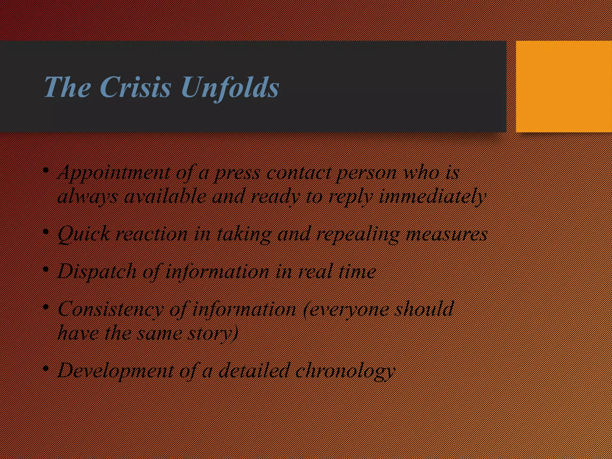 The Crisis Unfolds
• Appointment of a press contact person who is
always available and ready to reply immediately
• Quick reaction in taking and repealing measures
• Dispatch of information in real time
• Consistency of information (everyone should
have the same story)
• Development of a detailed chronology
 