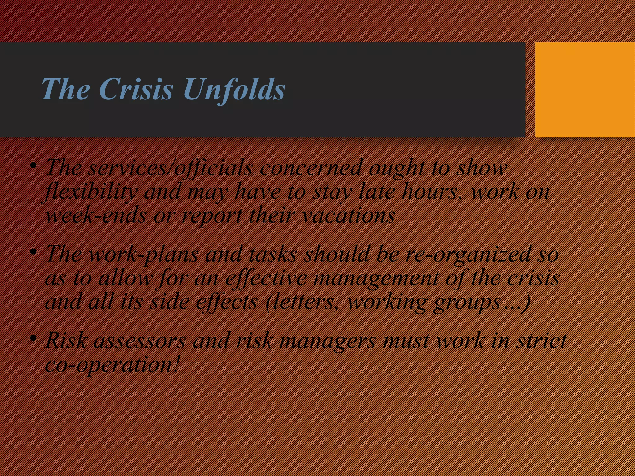 The Crisis Unfolds
• The services/officials concerned ought to show
flexibility and may have to stay late hours, work on
week-ends or report their vacations
• The work-plans and tasks should be re-organized so
as to allow for an effective management of the crisis
and all its side effects (letters, working groups…)
• Risk assessors and risk managers must work in strict
co-operation!
 