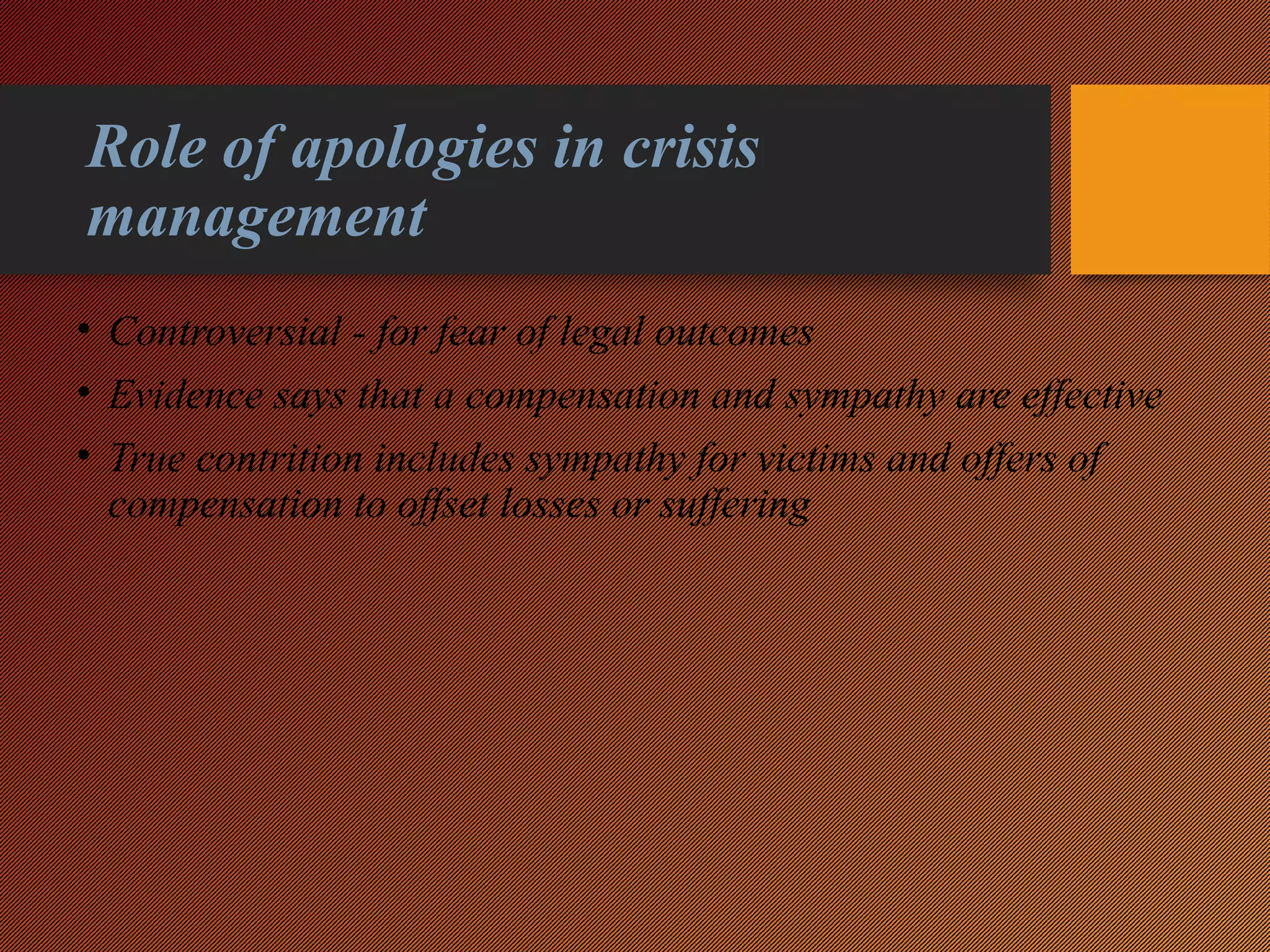 Role of apologies in crisis
management
• Controversial - for fear of legal outcomes
• Evidence says that a compensation and sympathy are effective
• True contrition includes sympathy for victims and offers of
compensation to offset losses or suffering
 