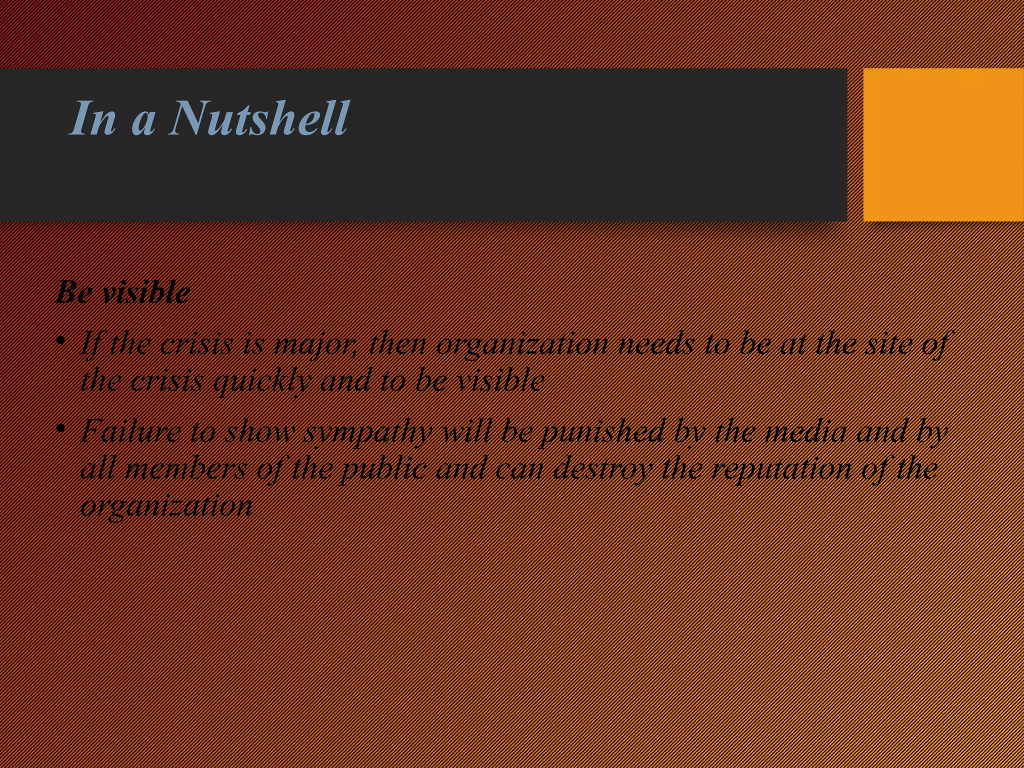 In a Nutshell
Be visible
• If the crisis is major, then organization needs to be at the site of
the crisis quickly and to be visible
• Failure to show sympathy will be punished by the media and by
all members of the public and can destroy the reputation of the
organization
 