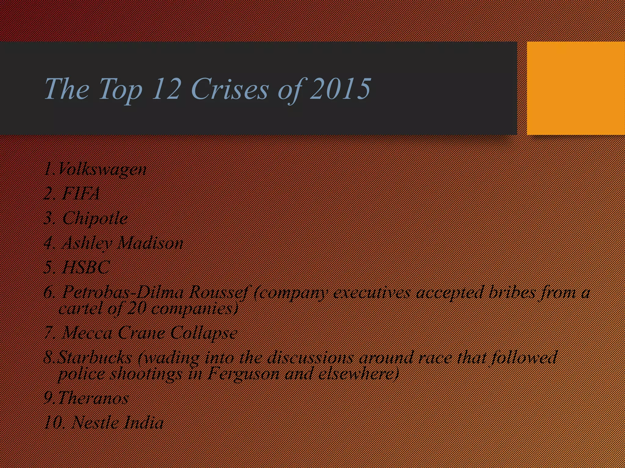 The Top 12 Crises of 2015
1.Volkswagen
2. FIFA
3. Chipotle
4. Ashley Madison
5. HSBC
6. Petrobas-Dilma Roussef (company executives accepted bribes from a
cartel of 20 companies)
7. Mecca Crane Collapse
8.Starbucks (wading into the discussions around race that followed
police shootings in Ferguson and elsewhere)
9.Theranos
10. Nestle India
 