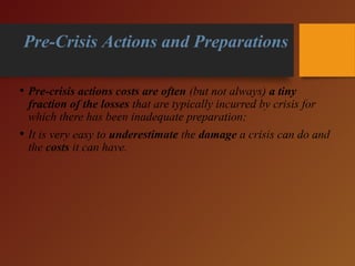 • Pre-crisis actions costs are often (but not always) a tiny
fraction of the losses that are typically incurred by crisis for
which there has been inadequate preparation;
• It is very easy to underestimate the damage a crisis can do and
the costs it can have.
Pre-Crisis Actions and Preparations
 