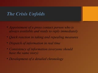 The Crisis Unfolds
• Appointment of a press contact person who is
always available and ready to reply immediately
• Quick reaction in taking and repealing measures
• Dispatch of information in real time
• Consistency of information (everyone should
have the same story)
• Development of a detailed chronology
 