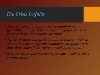 The Crisis Unfolds
• The services/officials concerned ought to show
flexibility and may have to stay late hours, work on
week-ends or report their vacations
• The work-plans and tasks should be re-organized so
as to allow for an effective management of the crisis
and all its side effects (letters, working groups…)
• Risk assessors and risk managers must work in strict
co-operation!
 