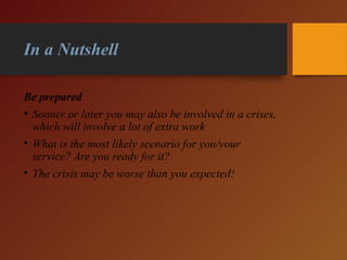 In a Nutshell
Be prepared
• Sooner or later you may also be involved in a crises,
which will involve a lot of extra work
• What is the most likely scenario for you/your
service? Are you ready for it?
• The crisis may be worse than you expected!
 