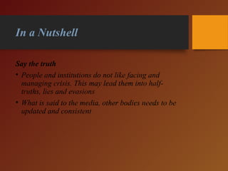 In a Nutshell
Say the truth
• People and institutions do not like facing and
managing crisis. This may lead them into half-
truths, lies and evasions
• What is said to the media, other bodies needs to be
updated and consistent
 