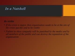 In a Nutshell
Be visible
• If the crisis is major, then organization needs to be at the site of
the crisis quickly and to be visible
• Failure to show sympathy will be punished by the media and by
all members of the public and can destroy the reputation of the
organization
 