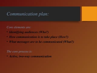 Communication plan:
Core elements are:
• Identifying audiences (Who?)
• How communication is to take place (How?)
• What messages are to be communicated (What?)
The core process is:
• Active, two-way communication
 