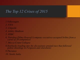 The Top 12 Crises of 2015
1.Volkswagen
2. FIFA
3. Chipotle
4. Ashley Madison
5. HSBC
6. Petrobas-Dilma Roussef (company executives accepted bribes from a
cartel of 20 companies)
7. Mecca Crane Collapse
8.Starbucks (wading into the discussions around race that followed
police shootings in Ferguson and elsewhere)
9.Theranos
10. Nestle India
 