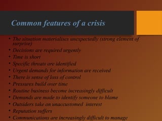 Common features of a crisis
• The situation materialises unexpectedly (strong element of
surprise)
• Decisions are required urgently
• Time is short
• Specific threats are identified
• Urgent demands for information are received
• There is sense of loss of control
• Pressures build over time
• Routine business become increasingly difficult
• Demands are made to identify someone to blame
• Outsiders take an unaccustomed interest
• Reputation suffers
• Communications are increasingly difficult to manage
 