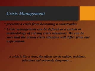 Crisis Management
• prevents a crisis from becoming a catastrophe.
• Crisis management can be defined as a system or
methodology of solving crisis situations. We can be
sure that the actual crisis situation will differ from our
expectation.
A crisis is like a virus, the effects can be sudden, insidious,
infectious and extremely dangerous…
 