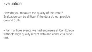 Evaluation
How do you measure the quality of the result?
Evaluation can be difficult if the data do not provide
ground truth.
- For manhole events, we had engineers at Con Edison
withhold high quality recent data and conduct a blind
test.
 