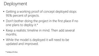 Deployment
• Getting a working proof of concept deployed stops
95% percent of projects.
• Don’t bother doing the project in the first place if no
one plans to deploy it.*
• Keep a realistic timeline in mind. Then add several
months.
• While the model is deployed it will need to be
updated and improved.
* Unless it’s fun.
 