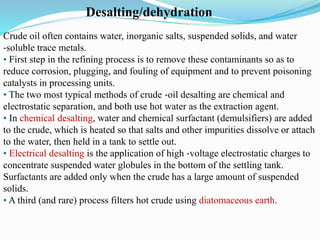 Desalting/dehydration
Crude oil often contains water, inorganic salts, suspended solids, and water
‐soluble trace metals.
• First step in the refining process is to remove these contaminants so as to
reduce corrosion, plugging, and fouling of equipment and to prevent poisoning
catalysts in processing units.
• The two most typical methods of crude ‐oil desalting are chemical and
electrostatic separation, and both use hot water as the extraction agent.
• In chemical desalting, water and chemical surfactant (demulsifiers) are added
to the crude, which is heated so that salts and other impurities dissolve or attach
to the water, then held in a tank to settle out.
• Electrical desalting is the application of high ‐voltage electrostatic charges to
concentrate suspended water globules in the bottom of the settling tank.
Surfactants are added only when the crude has a large amount of suspended
solids.
• A third (and rare) process filters hot crude using diatomaceous earth.
 
