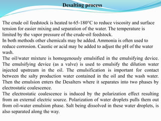 The crude oil feedstock is heated to 65‐180°C to reduce viscosity and surface
tension for easier mixing and separation of the water. The temperature is
limited by the vapor pressure of the crude‐oil feedstock.
In both methods other chemicals may be added. Ammonia is often used to
reduce corrosion. Caustic or acid may be added to adjust the pH of the water
wash.
The oil/water mixture is homogenously emulsified in the emulsifying device.
The emulsifying device (as a valve) is used to emulsify the dilution water
injected upstream in the oil. The emulsification is important for contact
between the salty production water contained in the oil and the wash water.
Then the emulsion enters the Desalters where it separates into two phases by
electrostatic coalescence.
The electrostatic coalescence is induced by the polarization effect resulting
from an external electric source. Polarization of water droplets pulls them out
from oil-water emulsion phase. Salt being dissolved in these water droplets, is
also separated along the way.
Desalting process
 