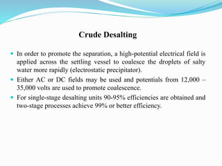 Crude Desalting
 In order to promote the separation, a high-potential electrical field is
applied across the settling vessel to coalesce the droplets of salty
water more rapidly (electrostatic precipitator).
 Either AC or DC fields may be used and potentials from 12,000 –
35,000 volts are used to promote coalescence.
 For single-stage desalting units 90-95% efficiencies are obtained and
two-stage processes achieve 99% or better efficiency.
 