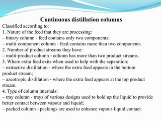 Continuous distillation columns
Classified according to:
1. Nature of the feed that they are processing:
– binary column ‐ feed contains only two components;
– multi‐component column ‐ feed contains more than two components.
2. Number of product streams they have:
– multi‐product column ‐ column has more than two product streams.
3. Where extra feed exits when used to help with the separation:
– extractive distillation ‐ where the extra feed appears in the bottom
product stream;
– azeotropic distillation ‐ where the extra feed appears at the top product
stream.
4. Type of column internals:
– tray column ‐ trays of various designs used to hold up the liquid to provide
better contact between vapour and liquid;
– packed column ‐ packings are used to enhance vapour‐liquid contact.
 