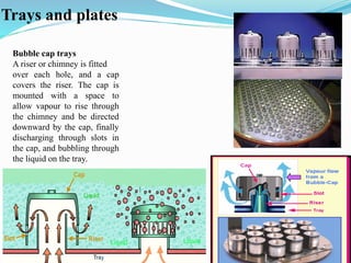 Trays and plates
Bubble cap trays
A riser or chimney is fitted
over each hole, and a cap
covers the riser. The cap is
mounted with a space to
allow vapour to rise through
the chimney and be directed
downward by the cap, finally
discharging through slots in
the cap, and bubbling through
the liquid on the tray.
 