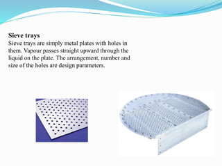 Sieve trays
Sieve trays are simply metal plates with holes in
them. Vapour passes straight upward through the
liquid on the plate. The arrangement, number and
size of the holes are design parameters.
 