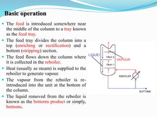 Basic operation
 The feed is introduced somewhere near
the middle of the column to a tray known
as the feed tray.
 The feed tray divides the column into a
top (enriching or rectification) and a
bottom (stripping) section.
 The feed flows down the column where
it is collected in the reboiler.
 Heat (usually as steam) is supplied to the
reboiler to generate vapour.
 The vapour from the reboiler is re-
introduced into the unit at the bottom of
the column.
 The liquid removed from the reboiler is
known as the bottoms product or simply,
bottoms.
 
