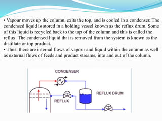 • Vapour moves up the column, exits the top, and is cooled in a condenser. The
condensed liquid is stored in a holding vessel known as the reflux drum. Some
of this liquid is recycled back to the top of the column and this is called the
reflux. The condensed liquid that is removed from the system is known as the
distillate or top product.
• Thus, there are internal flows of vapour and liquid within the column as well
as external flows of feeds and product streams, into and out of the column.
 