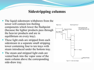 Sidestripping columns
 The liquid sidestream withdrawn from the
tower will contain low-boiling
components which lower the flashpoint
(because the lighter products pass through
the heavier products and are in
equilibrium on every tray).
 These light ends are stripped from each
sidestream in a separate small stripping
tower containing four to ten trays with
steam introduced under the bottom tray.
 The steam and stripped light ends are
vented back into the vapor zone of the
main column above the corresponding
side-draw tray.
 