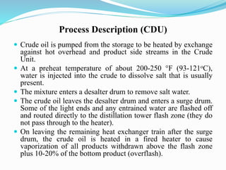 Process Description (CDU)
 Crude oil is pumped from the storage to be heated by exchange
against hot overhead and product side streams in the Crude
Unit.
 At a preheat temperature of about 200-250 °F (93-121oC),
water is injected into the crude to dissolve salt that is usually
present.
 The mixture enters a desalter drum to remove salt water.
 The crude oil leaves the desalter drum and enters a surge drum.
Some of the light ends and any entrained water are flashed off
and routed directly to the distillation tower flash zone (they do
not pass through to the heater).
 On leaving the remaining heat exchanger train after the surge
drum, the crude oil is heated in a fired heater to cause
vaporization of all products withdrawn above the flash zone
plus 10-20% of the bottom product (overflash).
 